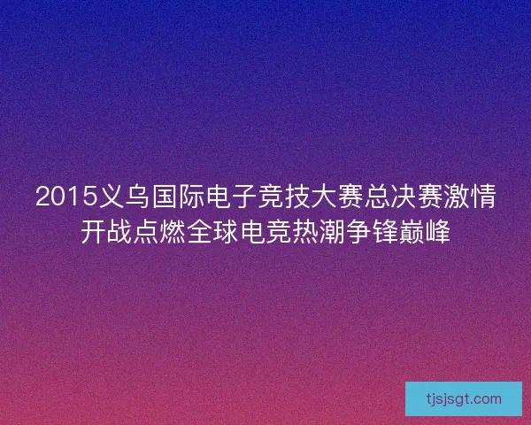 2015义乌国际电子竞技大赛总决赛激情开战点燃全球电竞热潮争锋巅峰