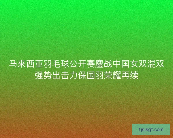 马来西亚羽毛球公开赛鏖战中国女双混双强势出击力保国羽荣耀再续