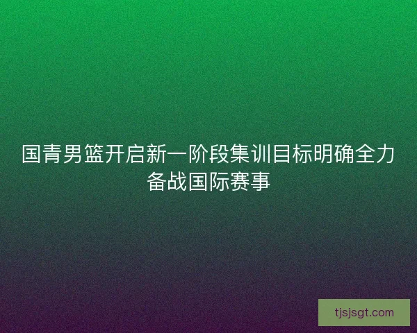 国青男篮开启新一阶段集训目标明确全力备战国际赛事